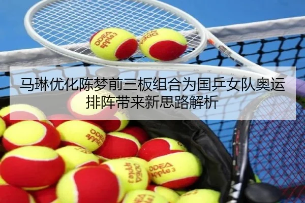 马琳优化陈梦前三板组合为国乒女队奥运排阵带来新思路解析