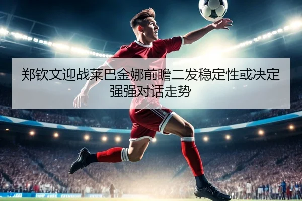 郑钦文迎战莱巴金娜前瞻二发稳定性或决定强强对话走势